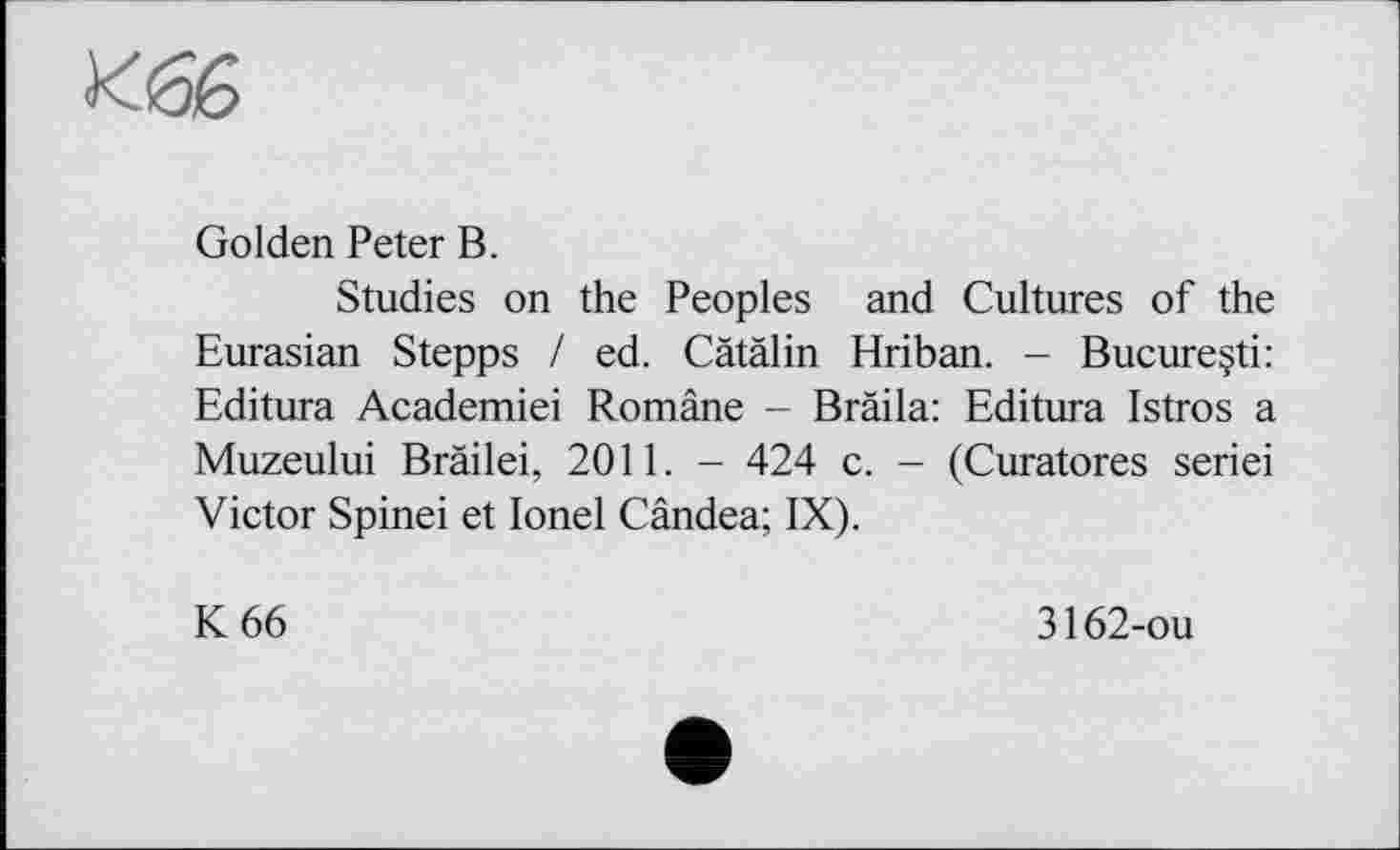 ﻿Golden Peter В.
Studies on the Peoples and Cultures of the Eurasian Stepps / ed. Cätälin Hriban. - Bucureçti: Editura Academiei Române - Bräila: Editura Istros a Muzeului Bräilei, 2011. - 424 c. - (Curatores seriei Victor Spinei et Ionel Cândea; IX).
К 66
3162-ou